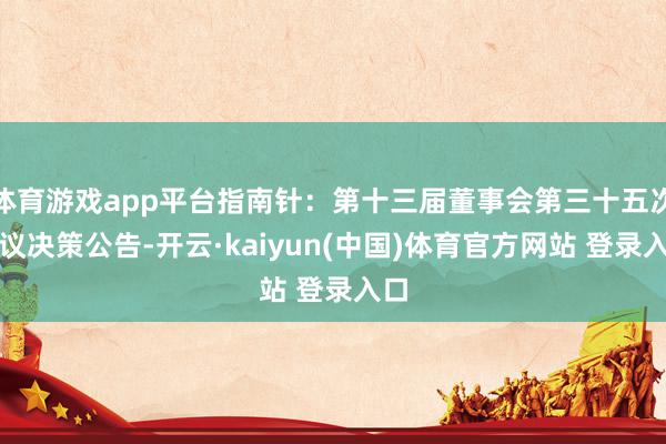 体育游戏app平台指南针：第十三届董事会第三十五次会议决策公告-开云·kaiyun(中国)体育官方网站 登录入口