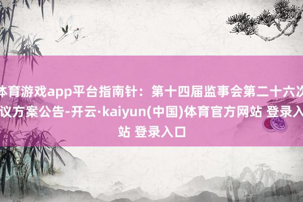 体育游戏app平台指南针：第十四届监事会第二十六次会议方案公告-开云·kaiyun(中国)体育官方网站 登录入口