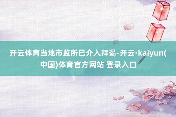 开云体育当地市监所已介入拜谒-开云·kaiyun(中国)体育官方网站 登录入口