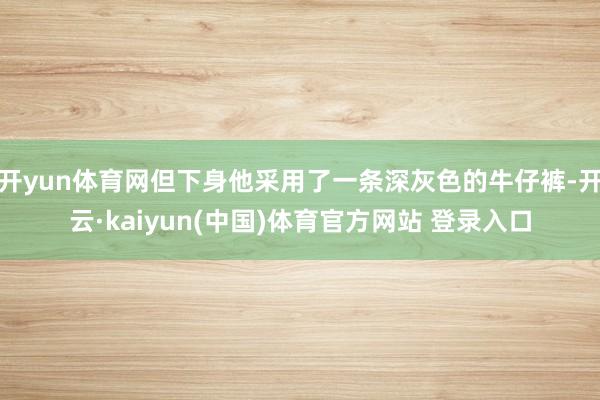 开yun体育网但下身他采用了一条深灰色的牛仔裤-开云·kaiyun(中国)体育官方网站 登录入口