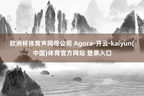 欧洲杯体育声网母公司 Agora-开云·kaiyun(中国)体育官方网站 登录入口