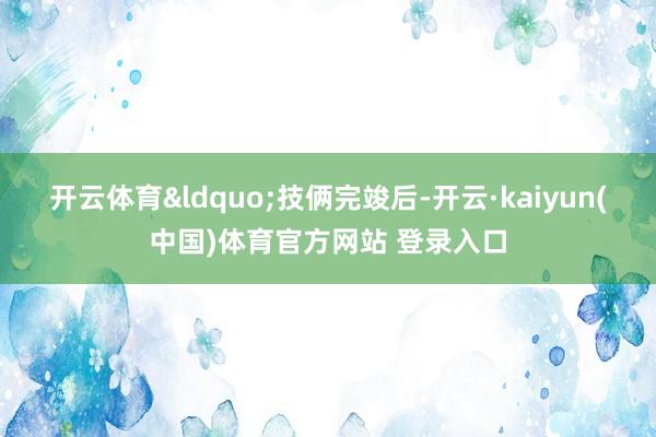 开云体育&ldquo;技俩完竣后-开云·kaiyun(中国)体育官方网站 登录入口