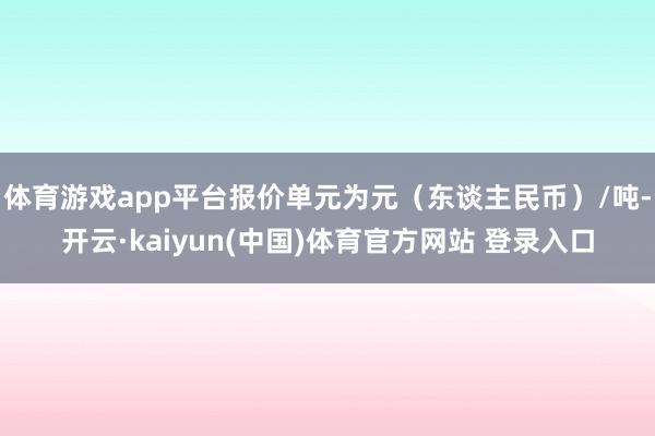 体育游戏app平台报价单元为元（东谈主民币）/吨-开云·kaiyun(中国)体育官方网站 登录入口