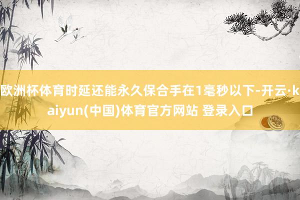 欧洲杯体育时延还能永久保合手在1毫秒以下-开云·kaiyun(中国)体育官方网站 登录入口