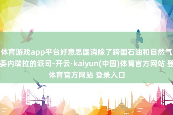 体育游戏app平台好意思国消除了跨国石油和自然气公司在委内瑞拉的派司-开云·kaiyun(中国)体育官方网站 登录入口