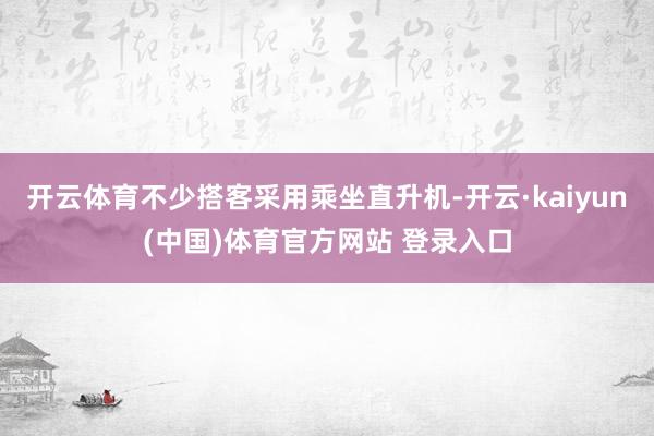 开云体育不少搭客采用乘坐直升机-开云·kaiyun(中国)体育官方网站 登录入口
