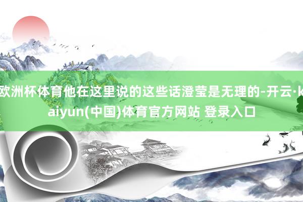 欧洲杯体育他在这里说的这些话澄莹是无理的-开云·kaiyun(中国)体育官方网站 登录入口