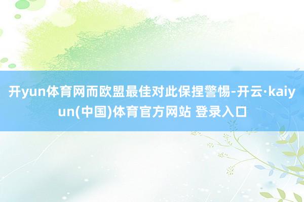 开yun体育网而欧盟最佳对此保捏警惕-开云·kaiyun(中国)体育官方网站 登录入口