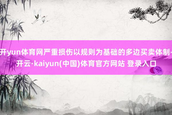 开yun体育网严重损伤以规则为基础的多边买卖体制-开云·kaiyun(中国)体育官方网站 登录入口