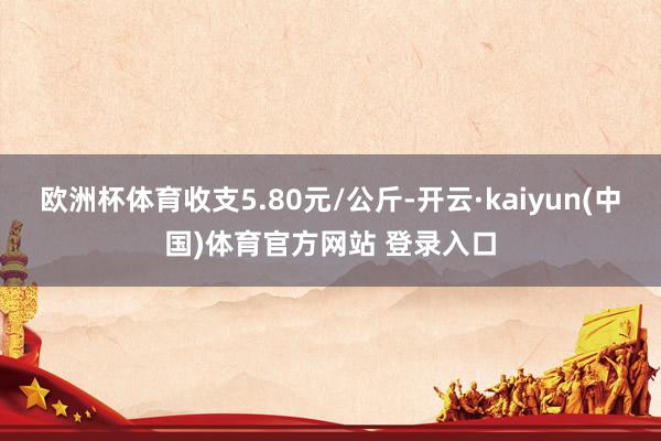 欧洲杯体育收支5.80元/公斤-开云·kaiyun(中国)体育官方网站 登录入口