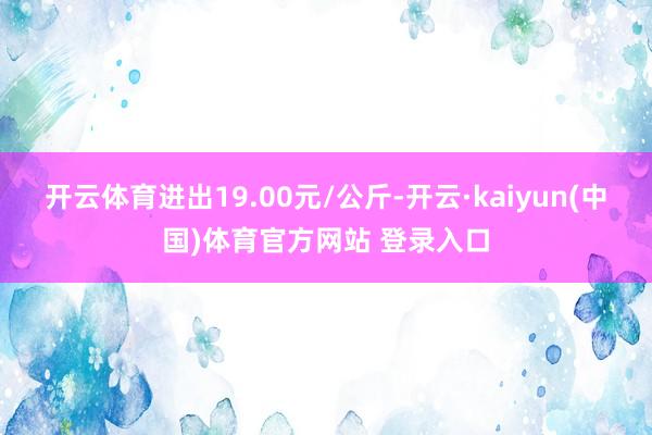 开云体育进出19.00元/公斤-开云·kaiyun(中国)体育官方网站 登录入口