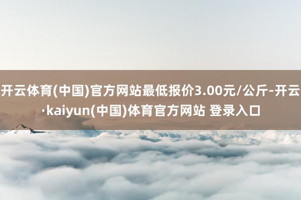 开云体育(中国)官方网站最低报价3.00元/公斤-开云·kaiyun(中国)体育官方网站 登录入口