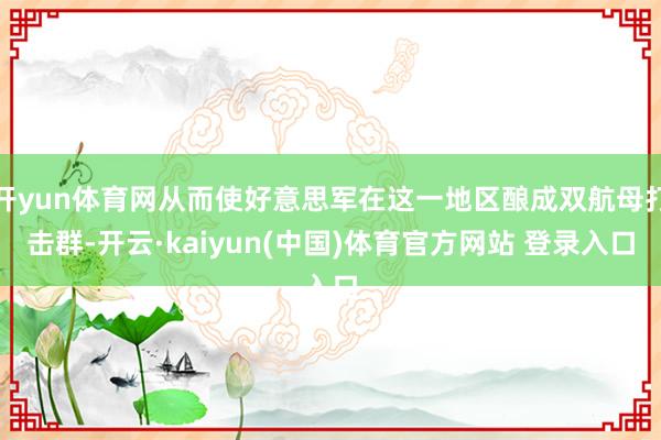 开yun体育网从而使好意思军在这一地区酿成双航母打击群-开云·kaiyun(中国)体育官方网站 登录入口