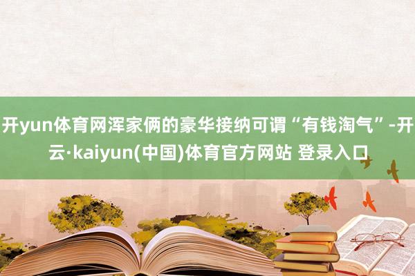 开yun体育网浑家俩的豪华接纳可谓“有钱淘气”-开云·kaiyun(中国)体育官方网站 登录入口