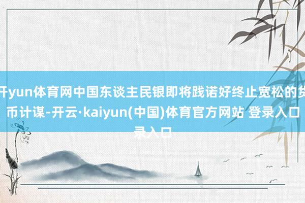 开yun体育网中国东谈主民银即将践诺好终止宽松的货币计谋-开云·kaiyun(中国)体育官方网站 登录入口