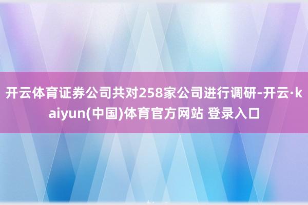 开云体育证券公司共对258家公司进行调研-开云·kaiyun(中国)体育官方网站 登录入口