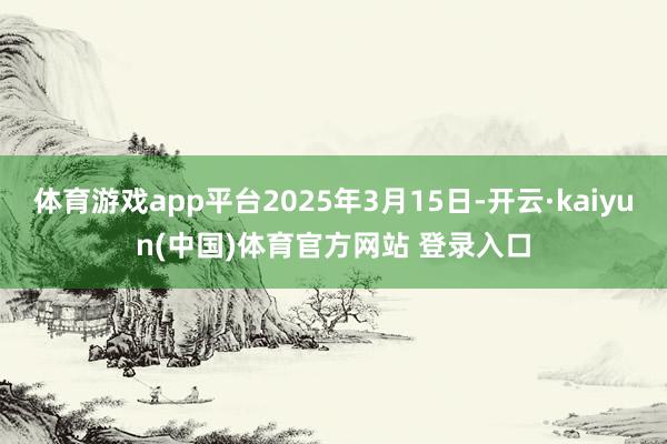 体育游戏app平台2025年3月15日-开云·kaiyun(中国)体育官方网站 登录入口
