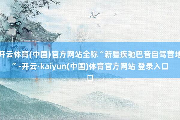开云体育(中国)官方网站全称“新疆疾驰巴音自驾营地”-开云·kaiyun(中国)体育官方网站 登录入口