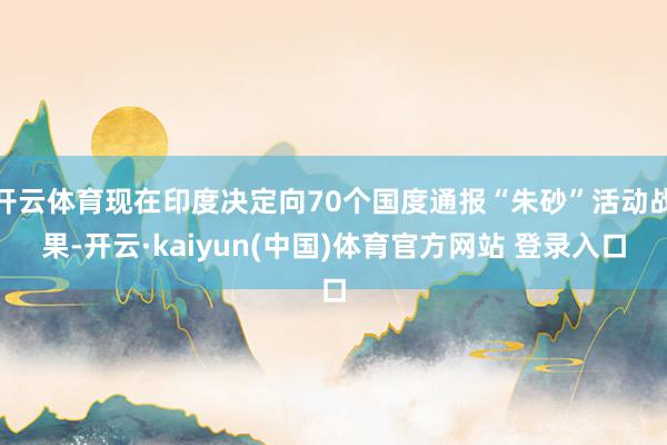 开云体育现在印度决定向70个国度通报“朱砂”活动战果-开云·kaiyun(中国)体育官方网站 登录入口