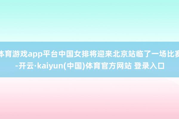 体育游戏app平台中国女排将迎来北京站临了一场比赛-开云·kaiyun(中国)体育官方网站 登录入口
