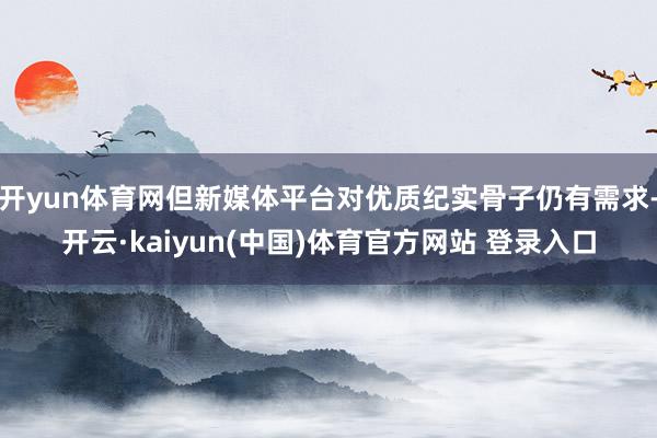 开yun体育网但新媒体平台对优质纪实骨子仍有需求-开云·kaiyun(中国)体育官方网站 登录入口