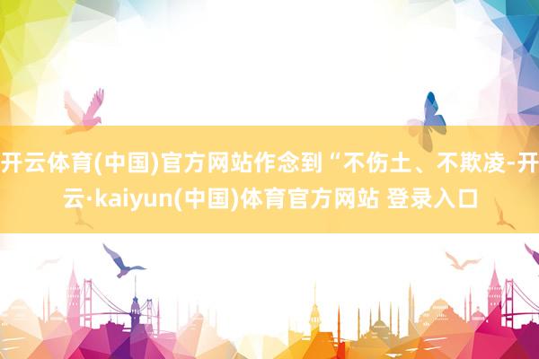开云体育(中国)官方网站作念到“不伤土、不欺凌-开云·kaiyun(中国)体育官方网站 登录入口