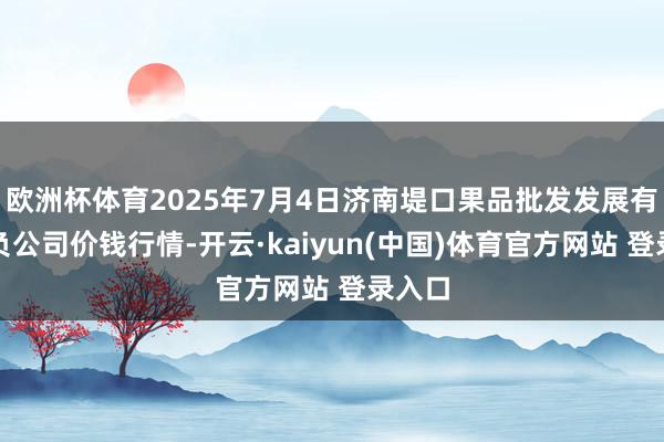 欧洲杯体育2025年7月4日济南堤口果品批发发展有限背负公司价钱行情-开云·kaiyun(中国)体育官方网站 登录入口