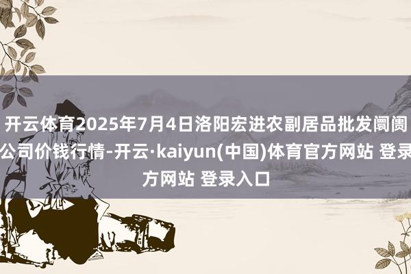 开云体育2025年7月4日洛阳宏进农副居品批发阛阓有限公司价钱行情-开云·kaiyun(中国)体育官方网站 登录入口