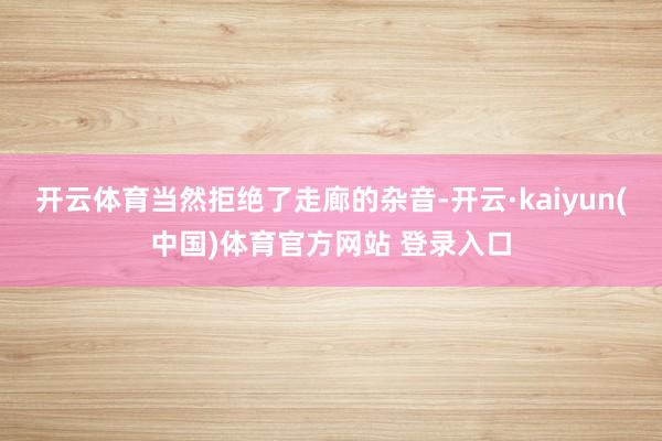 开云体育当然拒绝了走廊的杂音-开云·kaiyun(中国)体育官方网站 登录入口