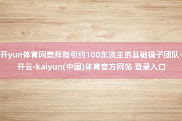 开yun体育网崇拜指引约100东谈主的基础模子团队-开云·kaiyun(中国)体育官方网站 登录入口