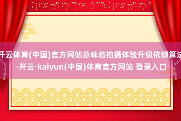 开云体育(中国)官方网站意味着拍摄体验升级依赖算法-开云·kaiyun(中国)体育官方网站 登录入口
