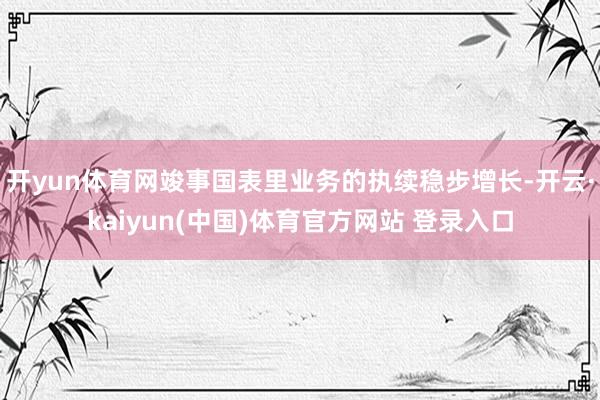 开yun体育网竣事国表里业务的执续稳步增长-开云·kaiyun(中国)体育官方网站 登录入口