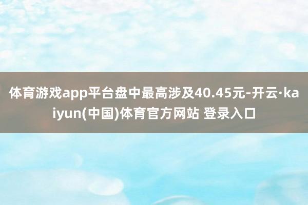体育游戏app平台盘中最高涉及40.45元-开云·kaiyun(中国)体育官方网站 登录入口