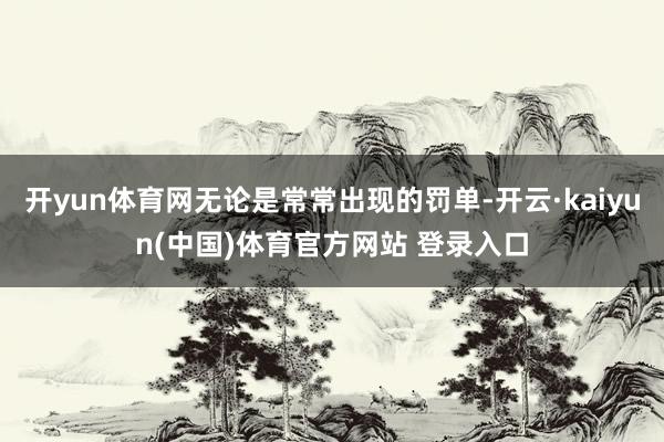 开yun体育网无论是常常出现的罚单-开云·kaiyun(中国)体育官方网站 登录入口