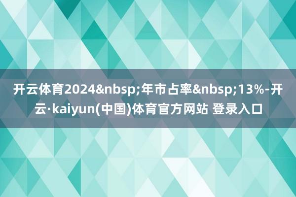 开云体育2024&nbsp;年市占率&nbsp;13%-开云·kaiyun(中国)体育官方网站 登录入口