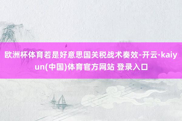 欧洲杯体育若是好意思国关税战术奏效-开云·kaiyun(中国)体育官方网站 登录入口