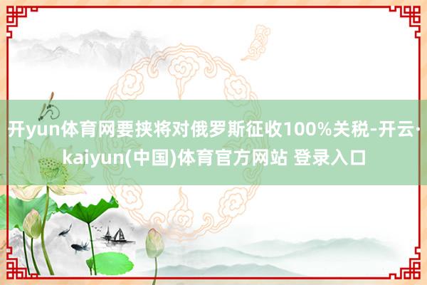 开yun体育网要挟将对俄罗斯征收100%关税-开云·kaiyun(中国)体育官方网站 登录入口