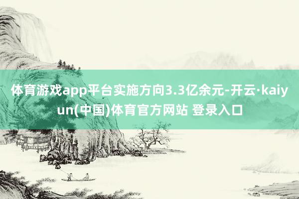 体育游戏app平台实施方向3.3亿余元-开云·kaiyun(中国)体育官方网站 登录入口