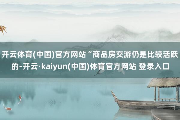 开云体育(中国)官方网站　　“商品房交游仍是比较活跃的-开云·kaiyun(中国)体育官方网站 登录入口