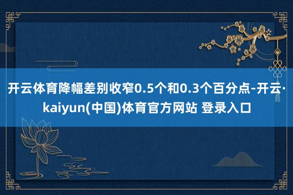 开云体育降幅差别收窄0.5个和0.3个百分点-开云·kaiyun(中国)体育官方网站 登录入口