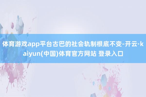 体育游戏app平台古巴的社会轨制根底不变-开云·kaiyun(中国)体育官方网站 登录入口