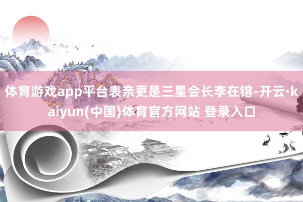 体育游戏app平台表亲更是三星会长李在镕-开云·kaiyun(中国)体育官方网站 登录入口