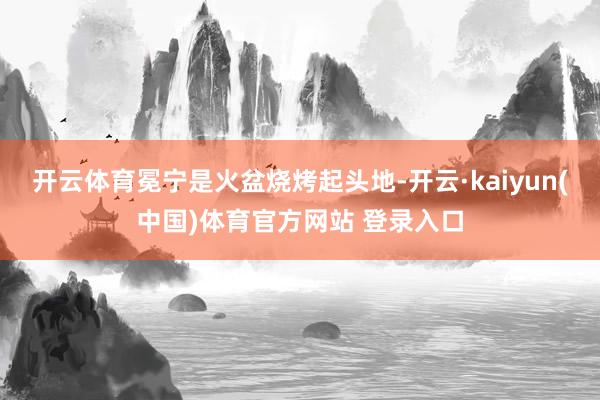 开云体育冕宁是火盆烧烤起头地-开云·kaiyun(中国)体育官方网站 登录入口
