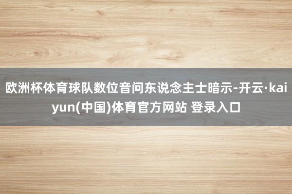 欧洲杯体育球队数位音问东说念主士暗示-开云·kaiyun(中国)体育官方网站 登录入口
