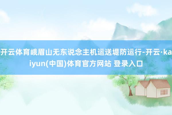 开云体育峨眉山无东说念主机运送堤防运行-开云·kaiyun(中国)体育官方网站 登录入口