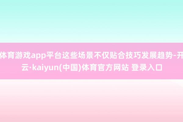体育游戏app平台这些场景不仅贴合技巧发展趋势-开云·kaiyun(中国)体育官方网站 登录入口