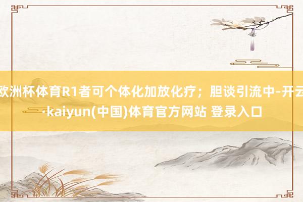 欧洲杯体育R1者可个体化加放化疗；胆谈引流中-开云·kaiyun(中国)体育官方网站 登录入口
