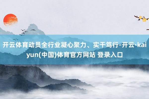 开云体育动员全行业凝心聚力、实干笃行-开云·kaiyun(中国)体育官方网站 登录入口