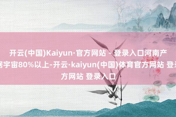 开云(中国)Kaiyun·官方网站 - 登录入口河南产能占据宇宙80%以上-开云·kaiyun(中国)体育官方网站 登录入口