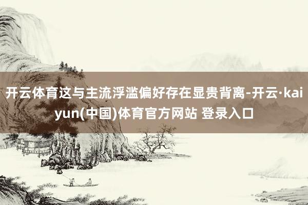 开云体育这与主流浮滥偏好存在显贵背离-开云·kaiyun(中国)体育官方网站 登录入口